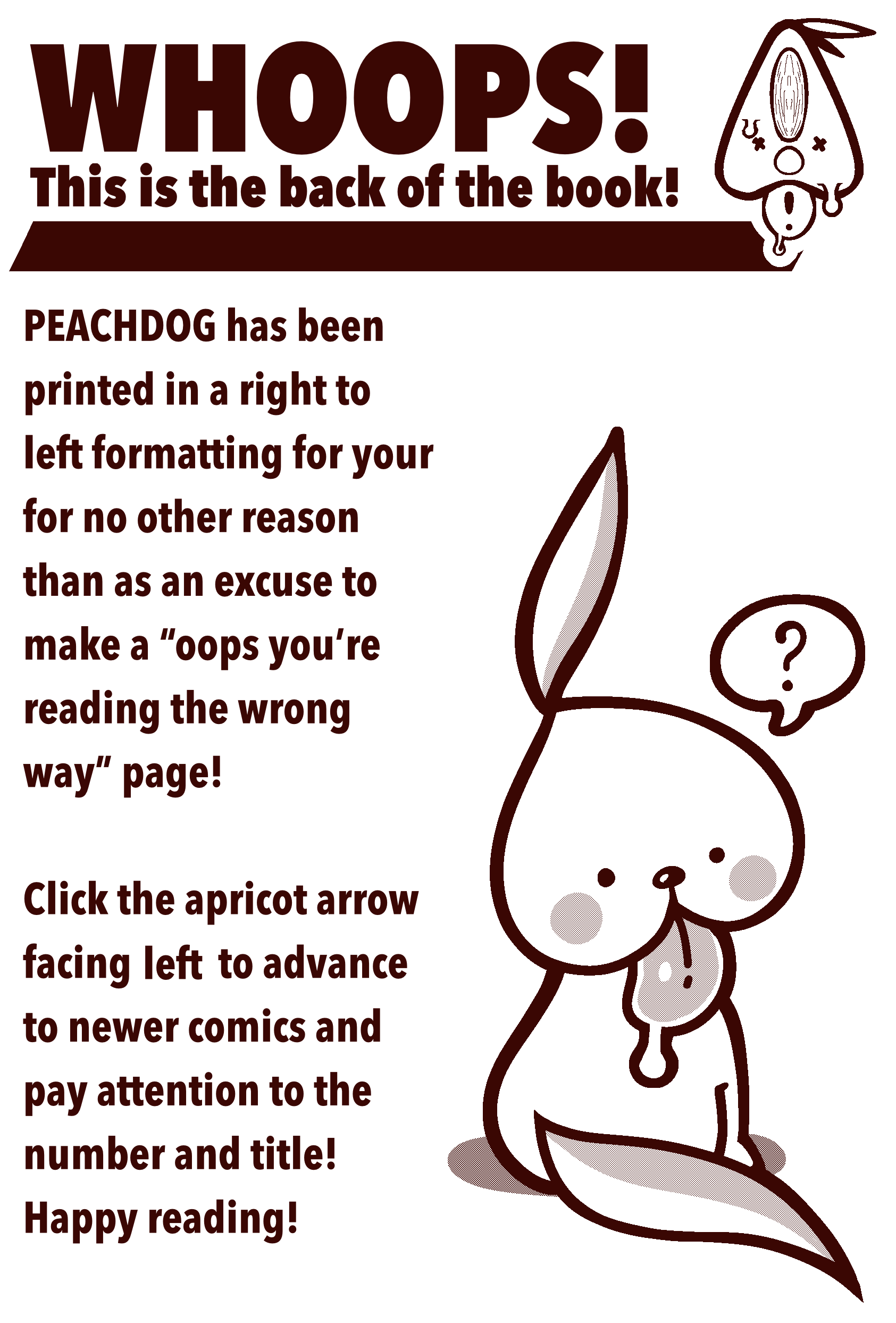 Whoops! This is the back of the book! That's right! PEACHDOG has been printed in a right to left formatting for no other reason than as an excuse to make a 'oops you're reading this the wrong way' page! Click the apricot arrow facing left to advance to newer comics and pay attention to the number and title! Happy reading!
